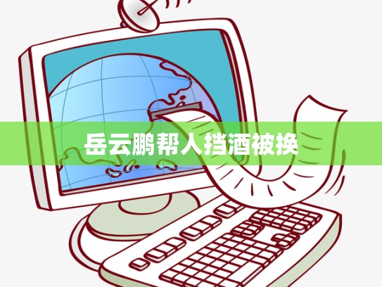 岳云鹏帮人挡酒被换